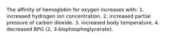 The affinity of hemoglobin for oxygen increases with: 1. increased hydrogen ion concentration. 2. increased partial pressure of carbon dioxide. 3. increased body temperature. 4. decreased BPG (2, 3-bisphosphoglycerate).