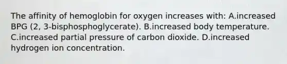 The affinity of hemoglobin for oxygen increases with: A.increased BPG (2, 3-bisphosphoglycerate). B.increased body temperature. C.increased partial pressure of carbon dioxide. D.increased hydrogen ion concentration.