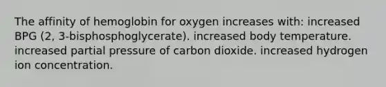 The affinity of hemoglobin for oxygen increases with: increased BPG (2, 3-bisphosphoglycerate). increased body temperature. increased partial pressure of carbon dioxide. increased hydrogen ion concentration.