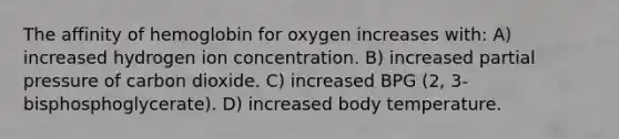 The affinity of hemoglobin for oxygen increases with: A) increased hydrogen ion concentration. B) increased partial pressure of carbon dioxide. C) increased BPG (2, 3-bisphosphoglycerate). D) increased body temperature.