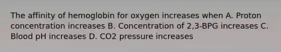 The affinity of hemoglobin for oxygen increases when A. Proton concentration increases B. Concentration of 2,3-BPG increases C. Blood pH increases D. CO2 pressure increases