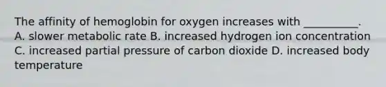 The affinity of hemoglobin for oxygen increases with __________. A. slower metabolic rate B. increased hydrogen ion concentration C. increased partial pressure of carbon dioxide D. increased body temperature