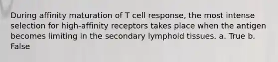 During affinity maturation of T cell response, the most intense selection for high-affinity receptors takes place when the antigen becomes limiting in the secondary lymphoid tissues. a. True b. False