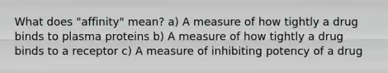 What does "affinity" mean? a) A measure of how tightly a drug binds to plasma proteins b) A measure of how tightly a drug binds to a receptor c) A measure of inhibiting potency of a drug