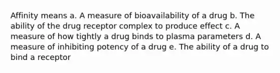 Affinity means a. A measure of bioavailability of a drug b. The ability of the drug receptor complex to produce effect c. A measure of how tightly a drug binds to plasma parameters d. A measure of inhibiting potency of a drug e. The ability of a drug to bind a receptor