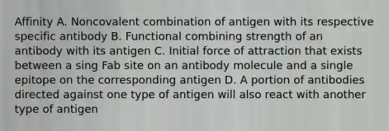 Affinity A. Noncovalent combination of antigen with its respective specific antibody B. Functional combining strength of an antibody with its antigen C. Initial force of attraction that exists between a sing Fab site on an antibody molecule and a single epitope on the corresponding antigen D. A portion of antibodies directed against one type of antigen will also react with another type of antigen