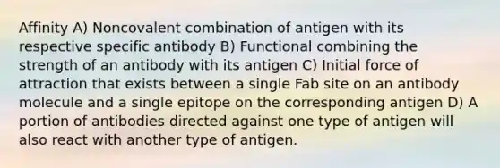 Affinity A) Noncovalent combination of antigen with its respective specific antibody B) Functional combining the strength of an antibody with its antigen C) Initial force of attraction that exists between a single Fab site on an antibody molecule and a single epitope on the corresponding antigen D) A portion of antibodies directed against one type of antigen will also react with another type of antigen.