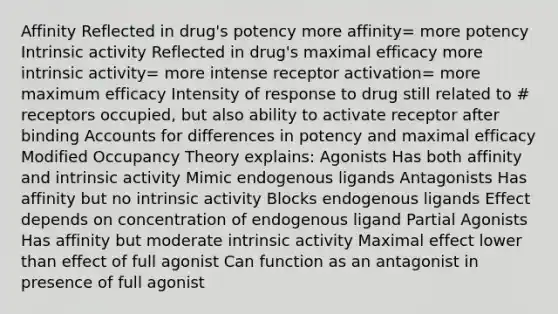 Affinity Reflected in drug's potency more affinity= more potency Intrinsic activity Reflected in drug's maximal efficacy more intrinsic activity= more intense receptor activation= more maximum efficacy Intensity of response to drug still related to # receptors occupied, but also ability to activate receptor after binding Accounts for differences in potency and maximal efficacy Modified Occupancy Theory explains: Agonists Has both affinity and intrinsic activity Mimic endogenous ligands Antagonists Has affinity but no intrinsic activity Blocks endogenous ligands Effect depends on concentration of endogenous ligand Partial Agonists Has affinity but moderate intrinsic activity Maximal effect lower than effect of full agonist Can function as an antagonist in presence of full agonist