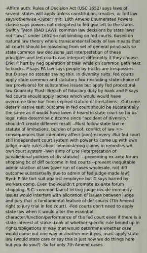 -Affirm auth: Rules of Decision Act (USC 1652) says laws of several states will apply unless constitution, treaties, or fed law says otherwise -Outer limit: 10th Amend Enumerated Powers clause says powers not delegated to fed gov left to the states Swift v Tyson (BAD LAW): common law decisions by state laws not "laws" under 1652 so not binding on fed courts. Based on natural law theory where transcendental body of law means that all courts should be reasoning from set of general principals so state common law decisions just interpretation of these principles and fed courts can interpret differently if they choose. Erie: P hurt by neg operation of train while on common path next to tracks. P says PA law says people by tracks are trespassers but D says no statute saying this. In diversity suits, fed courts apply state common and statutory law (including state choice of law provisions) for substantive issues but apply fed procedural law Guaranty Trust: Breach of fiduciary duty by bank and P says fed courts should apply laches which would would have overcome time bar from expired statute of limitations. -Outcome determinative test: outcome in fed court should be substantially the same as if would have been if heard in state court so far as legal rules determine outcome since "accident of diversity" shouldn't create different result --Must follow state law re: statute of limitations, burden of proof, conflict of law => consequences that intimately affect (non)recovery -But fed court still independent court system with power to come up with own judge-made rules about administering claims in remedies w/i own court system -Twin aims of Erie (interpretation of jurisdictional policies of div statute): --preventing ex-ante forum shopping bc of diff outcome in fed courts --prevent inequitable administration of law (over run of cases wholesale, not diff outcome substantially due to admin of fed judge-made law) Byrd: P file tort suit against employee but D says barred by workers comp. Even tho wouldn't promote ex-ante forum shopping, S.C. common law of letting judge decide immunity issues would interfere with allocation of issues between judge and jury that is fundamental feature of def courts (7th Amend right to jury trial in fed court). -Fed courts don't need to apply state law when it would alter the essential character/function/performance of the fed court even if there is a state interest at stake -Look at whether specific rule bound up in rights/obligations in way that would determine whether case would come out one way or another => if yes, must apply state law (would state care or say this is just how we do things here but you do you?) -So far only 7th Amend cases