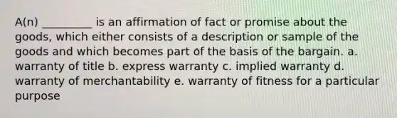 A(n) _________ is an affirmation of fact or promise about the goods, which either consists of a description or sample of the goods and which becomes part of the basis of the bargain. a. warranty of title b. express warranty c. implied warranty d. warranty of merchantability e. warranty of fitness for a particular purpose