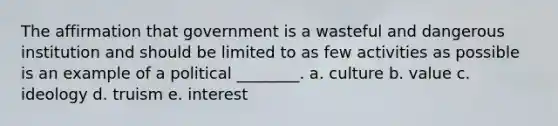 The affirmation that government is a wasteful and dangerous institution and should be limited to as few activities as possible is an example of a political ________. a. culture b. value c. ideology d. truism e. interest