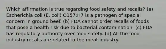 Which affirmation is true regarding food safety and recalls? (a) Escherichia coli (E. coli) O157:H7 is a pathogen of special concern in ground beef. (b) FDA cannot order recalls of foods that pose a health risk due to bacterial contamination. (c) FDA has regulatory authority over food safety. (d) All the food industry recalls are related to the meat industry.