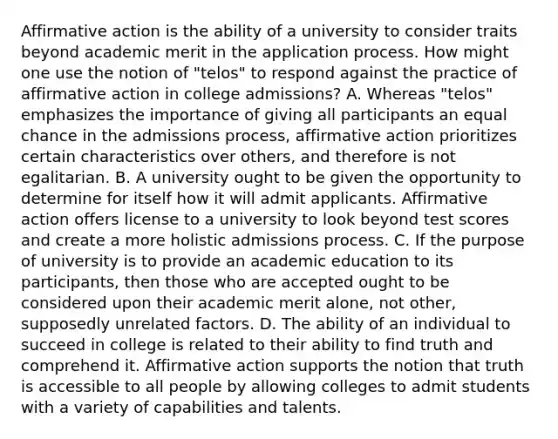 Affirmative action is the ability of a university to consider traits beyond academic merit in the application process. How might one use the notion of "telos" to respond against the practice of affirmative action in college admissions? A. Whereas "telos" emphasizes the importance of giving all participants an equal chance in the admissions process, affirmative action prioritizes certain characteristics over others, and therefore is not egalitarian. B. A university ought to be given the opportunity to determine for itself how it will admit applicants. Affirmative action offers license to a university to look beyond test scores and create a more holistic admissions process. C. If the purpose of university is to provide an academic education to its participants, then those who are accepted ought to be considered upon their academic merit alone, not other, supposedly unrelated factors. D. The ability of an individual to succeed in college is related to their ability to find truth and comprehend it. Affirmative action supports the notion that truth is accessible to all people by allowing colleges to admit students with a variety of capabilities and talents.