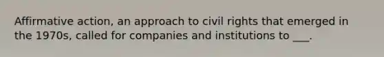 Affirmative action, an approach to civil rights that emerged in the 1970s, called for companies and institutions to ___.