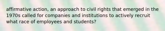 affirmative action, an approach to civil rights that emerged in the 1970s called for companies and institutions to actively recruit what race of employees and students?