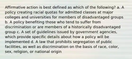 <a href='https://www.questionai.com/knowledge/k15TsidlpG-affirmative-action' class='anchor-knowledge'>affirmative action</a> is best defined as which of the following? a. A policy creating racial quotas for admitted classes at major colleges and universities for members of disadvantaged groups b. A policy benefiting those who tend to suffer from discrimination or are members of a historically disadvantaged group c. A set of guidelines issued by government agencies, which provide specific details about how a policy will be implemented d. A law that prohibits segregation of public facilities, as well as discrimination on the basis of race, color, sex, religion, or national origin