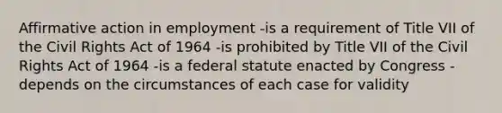 Affirmative action in employment -is a requirement of Title VII of the Civil Rights Act of 1964 -is prohibited by Title VII of the Civil Rights Act of 1964 -is a federal statute enacted by Congress -depends on the circumstances of each case for validity