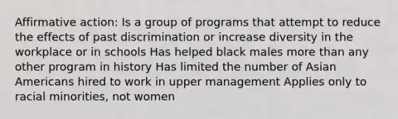 <a href='https://www.questionai.com/knowledge/k15TsidlpG-affirmative-action' class='anchor-knowledge'>affirmative action</a>: Is a group of programs that attempt to reduce the effects of past discrimination or increase diversity in the workplace or in schools Has helped black males <a href='https://www.questionai.com/knowledge/keWHlEPx42-more-than' class='anchor-knowledge'>more than</a> any other program in history Has limited the number of <a href='https://www.questionai.com/knowledge/kwuWh8Kr2I-asian-americans' class='anchor-knowledge'>asian americans</a> hired to work in upper management Applies only to racial minorities, not women