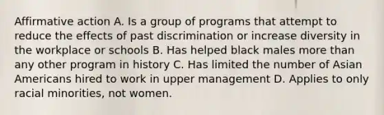 Affirmative action A. Is a group of programs that attempt to reduce the effects of past discrimination or increase diversity in the workplace or schools B. Has helped black males more than any other program in history C. Has limited the number of Asian Americans hired to work in upper management D. Applies to only racial minorities, not women.