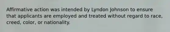 Affirmative action was intended by Lyndon Johnson to ensure that applicants are employed and treated without regard to race, creed, color, or nationality.