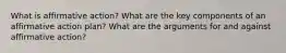 What is affirmative action? What are the key components of an affirmative action plan? What are the arguments for and against affirmative action?