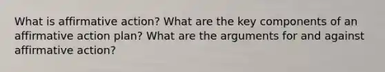 What is affirmative action? What are the key components of an affirmative action plan? What are the arguments for and against affirmative action?