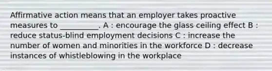 Affirmative action means that an employer takes proactive measures to __________. A : encourage the glass ceiling effect B : reduce status-blind employment decisions C : increase the number of women and minorities in the workforce D : decrease instances of whistleblowing in the workplace