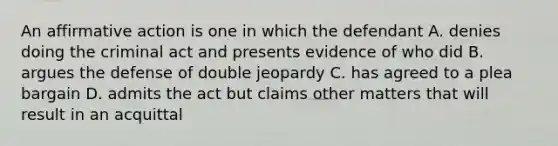 An <a href='https://www.questionai.com/knowledge/k15TsidlpG-affirmative-action' class='anchor-knowledge'>affirmative action</a> is one in which the defendant A. denies doing the criminal act and presents evidence of who did B. argues the defense of double jeopardy C. has agreed to a plea bargain D. admits the act but claims other matters that will result in an acquittal