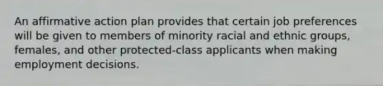 An <a href='https://www.questionai.com/knowledge/k15TsidlpG-affirmative-action' class='anchor-knowledge'>affirmative action</a> plan provides that certain job preferences will be given to members of minority racial and ethnic groups, females, and other protected-class applicants when <a href='https://www.questionai.com/knowledge/kEMIursIz8-making-employment-decisions' class='anchor-knowledge'>making employment decisions</a>.