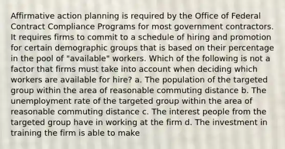 Affirmative action planning is required by the Office of Federal Contract Compliance Programs for most government contractors. It requires firms to commit to a schedule of hiring and promotion for certain demographic groups that is based on their percentage in the pool of "available" workers. Which of the following is not a factor that firms must take into account when deciding which workers are available for hire? a. The population of the targeted group within the area of reasonable commuting distance b. The unemployment rate of the targeted group within the area of reasonable commuting distance c. The interest people from the targeted group have in working at the firm d. The investment in training the firm is able to make