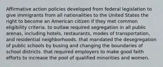 Affirmative action policies developed from federal legislation to give immigrants from all nationalities to the United States the right to become an American citizen if they met common eligibility criteria. to outlaw required segregation in all public arenas, including hotels, restaurants, modes of transportation, and residential neighborhoods. that mandated the desegregation of public schools by busing and changing the boundaries of school districts. that required employers to make good faith efforts to increase the pool of qualified minorities and women.