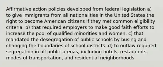 <a href='https://www.questionai.com/knowledge/k15TsidlpG-affirmative-action' class='anchor-knowledge'>affirmative action</a> policies developed from federal legislation a) to give immigrants from all nationalities in the United States the right to become American citizens if they met common eligibility criteria. b) that required employers to make good faith efforts to increase the pool of qualified minorities and women. c) that mandated the desegregation of public schools by busing and changing the boundaries of school districts. d) to outlaw required segregation in all public arenas, including hotels, restaurants, modes of transportation, and residential neighborhoods.