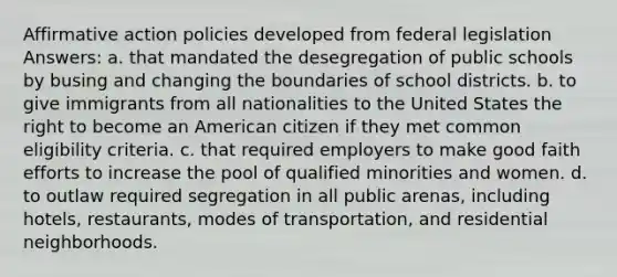 Affirmative action policies developed from federal legislation Answers: a. that mandated the desegregation of public schools by busing and changing the boundaries of school districts. b. to give immigrants from all nationalities to the United States the right to become an American citizen if they met common eligibility criteria. c. that required employers to make good faith efforts to increase the pool of qualified minorities and women. d. to outlaw required segregation in all public arenas, including hotels, restaurants, modes of transportation, and residential neighborhoods.