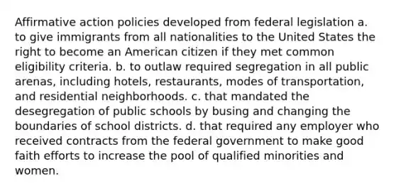 Affirmative action policies developed from federal legislation a. to give immigrants from all nationalities to the United States the right to become an American citizen if they met common eligibility criteria. b. to outlaw required segregation in all public arenas, including hotels, restaurants, modes of transportation, and residential neighborhoods. c. that mandated the desegregation of public schools by busing and changing the boundaries of school districts. d. that required any employer who received contracts from the federal government to make good faith efforts to increase the pool of qualified minorities and women.