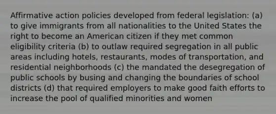 Affirmative action policies developed from federal legislation: (a) to give immigrants from all nationalities to the United States the right to become an American citizen if they met common eligibility criteria (b) to outlaw required segregation in all public areas including hotels, restaurants, modes of transportation, and residential neighborhoods (c) the mandated the desegregation of public schools by busing and changing the boundaries of school districts (d) that required employers to make good faith efforts to increase the pool of qualified minorities and women