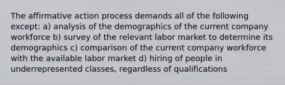 The affirmative action process demands all of the following except: a) analysis of the demographics of the current company workforce b) survey of the relevant labor market to determine its demographics c) comparison of the current company workforce with the available labor market d) hiring of people in underrepresented classes, regardless of qualifications