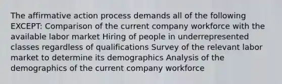 The affirmative action process demands all of the following EXCEPT: Comparison of the current company workforce with the available labor market Hiring of people in underrepresented classes regardless of qualifications Survey of the relevant labor market to determine its demographics Analysis of the demographics of the current company workforce