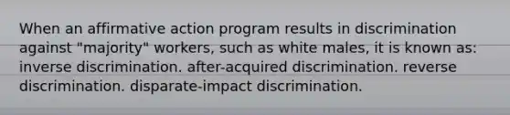 When an <a href='https://www.questionai.com/knowledge/k15TsidlpG-affirmative-action' class='anchor-knowledge'>affirmative action</a> program results in discrimination against "majority" workers, such as white males, it is known as: inverse discrimination. after-acquired discrimination. reverse discrimination. disparate-impact discrimination.