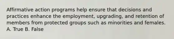 Affirmative action programs help ensure that decisions and practices enhance the employment, upgrading, and retention of members from protected groups such as minorities and females. A. True B. False