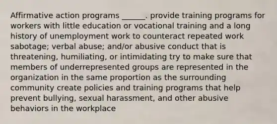 Affirmative action programs ______. provide training programs for workers with little education or vocational training and a long history of unemployment work to counteract repeated work sabotage; verbal abuse; and/or abusive conduct that is threatening, humiliating, or intimidating try to make sure that members of underrepresented groups are represented in the organization in the same proportion as the surrounding community create policies and training programs that help prevent bullying, sexual harassment, and other abusive behaviors in the workplace