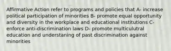 Affirmative Action refer to programs and policies that A- increase political participation of minorities B- promote equal opportunity and diversity in the workplace and educational institutions C- enforce anti-discrimination laws D- promote multiculutral education and understaning of past discrimination against minorities