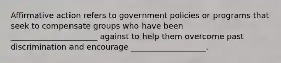 Affirmative action refers to government policies or programs that seek to compensate groups who have been ______________________ against to help them overcome past discrimination and encourage ___________________.