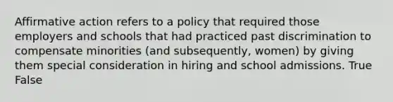 <a href='https://www.questionai.com/knowledge/k15TsidlpG-affirmative-action' class='anchor-knowledge'>affirmative action</a> refers to a policy that required those employers and schools that had practiced past discrimination to compensate minorities (and subsequently, women) by giving them special consideration in hiring and school admissions. True False