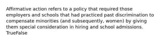 Affirmative action refers to a policy that required those employers and schools that had practiced past discrimination to compensate minorities (and subsequently, women) by giving them special consideration in hiring and school admissions. TrueFalse