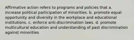 Affirmative action refers to programs and policies that a. increase political participation of minorities. b. promote equal opportunity and diversity in the workplace and educational institutions. c. enforce anti-discrimination laws. d. promote multicultural education and understanding of past discrimination against minorities