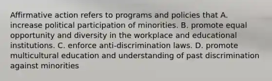 Affirmative action refers to programs and policies that A. increase political participation of minorities. B. promote equal opportunity and diversity in the workplace and educational institutions. C. enforce anti-discrimination laws. D. promote multicultural education and understanding of past discrimination against minorities