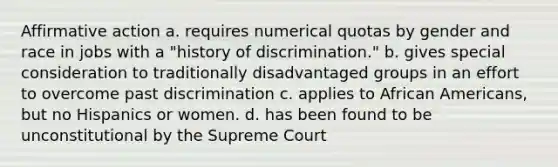 Affirmative action a. requires numerical quotas by gender and race in jobs with a "history of discrimination." b. gives special consideration to traditionally disadvantaged groups in an effort to overcome past discrimination c. applies to African Americans, but no Hispanics or women. d. has been found to be unconstitutional by the Supreme Court