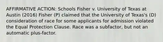 <a href='https://www.questionai.com/knowledge/k15TsidlpG-affirmative-action' class='anchor-knowledge'>affirmative action</a>: Schools Fisher v. University of Texas at Austin (2016) Fisher (P) claimed that the University of Texas's (D) consideration of race for some applicants for admission violated the Equal Protection Clause. Race was a subfactor, but not an automatic plus-factor.