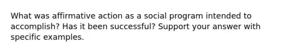 What was affirmative action as a social program intended to accomplish? Has it been successful? Support your answer with specific examples.