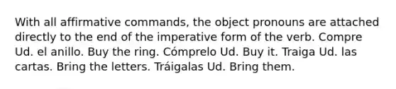 With all affirmative commands, the object pronouns are attached directly to the end of the imperative form of the verb. Compre Ud. el anillo. Buy the ring. Cómprelo Ud. Buy it. Traiga Ud. las cartas. Bring the letters. Tráigalas Ud. Bring them.